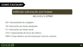 13
NC= Necessidade de calagem;
V2= Saturação por bases desejada;
V1= Saturação por bases atual;
CTC= Capacidade de troca de cátions;
PRNT= Poder Relativo de Neutralização Total do calcário.
COMO CALCULAR?
 