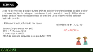 14
Você foi contratado pela produtora Brenda para interpretar a análise de solo e fazer
a recomendação de calagem para implantação da cultura da soja. Utilizando os
dados abaixo, responda qual a dose de calcário você recomendaria para ser
aplicada ao solo.
• Utilize o método saturação por bases.
Saturação por bases V1= 64%
CTC = 7,12 cmolc/dm3
Cultura soja V2=75%
PRNT do calcário adquirido pelo produtor = 90%
EXEMPLO
Resultado: 75-64 . 7,12 / 90
NC = 0,87 t/ha
 