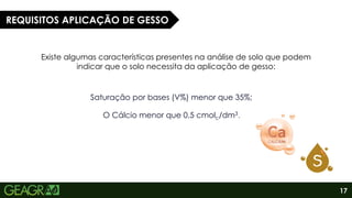 17
Existe algumas características presentes na análise de solo que podem
indicar que o solo necessita da aplicação de gesso:
REQUISITOS APLICAÇÃO DE GESSO
Saturação por bases (V%) menor que 35%;
O Cálcio menor que 0,5 cmolc/dm3.
 