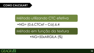 18
COMO CALCULAR?
Método utilizando CTC efetiva
•NG= (0,6.CTCef – Ca).6,4
Método em função da textura
•NG=50xARGILA (%)
 