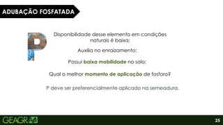 25
ADUBAÇÃO FOSFATADA
Disponibilidade desse elemento em condições
naturais é baixa;
Auxilia no enraizamento;
Possui baixa mobilidade no solo;
Qual o melhor momento de aplicação de fosforo?
P deve ser preferencialmente aplicado na semeadura.
 