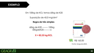 32
EXEMPLO
Em 100kg de KCL temos 60kg de K20
Suposição de 45,0 mg/dm³
Regra de três simples
60kg de K20 -------- 100kg
50kgdeK20----------x
X = 83,33 kg/KCL
R$ 165,00
Fonte: Araguaia,2023.
 