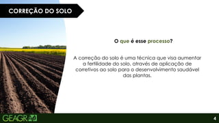 4
CORREÇÃO DO SOLO
O que é esse processo?
A correção do solo é uma técnica que visa aumentar
a fertilidade do solo, através de aplicação de
corretivos ao solo para o desenvolvimento saudável
das plantas.
 
