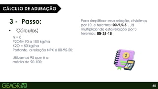 40
3 - Passo:
• Cálculos;
CÁLCULO DE ADUBAÇÃO
N = 0
P2O5= 90 a 100 kg/ha
K2O = 50 kg/ha
Portanto, a relação NPK é 00-95-50;
Utilizamos 95 que é a
média de 90-100;
Para simplificar essa relação, dividimos
por 10, e teremos: . Já
multiplicando esta relação por 3
teremos: .
00-9,5-5
00-28-15
 