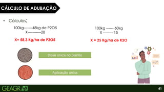 41
• Cálculos;
100kg-------48kg de P2O5
X-----------28
X= 58,3 Kg/ha de P2O5
100kg ------ 60kg
X -------- 15
X = 25 Kg/ha de K2O
CÁLCULO DE ADUBAÇÃO
 