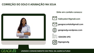 Entre em contato conosco:
geagraufg.wordpress.com
geagracontato@gmail.com
GEAGRA UFG
@geagraufg
UNINDO CONHECIMENTO EM PROL DA AGRICULTURA!
CORREÇÃO DO SOLO E ADUBAÇÃO NA SOJA
Kalinyelen1@gmail.com
 