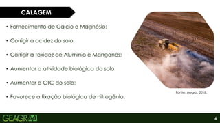 6
• Fornecimento de Calcio e Magnésio;
• Corrigir a acidez do solo;
• Corrigir a toxidez de Alumínio e Manganês;
• Aumentar a atividade biológica do solo;
• Aumentar a CTC do solo;
• Favorece a fixação biológica de nitrogênio.
CALAGEM
Fonte: Aegro, 2018.
 