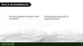 9
ÉPOCA DE DISTRIBUIÇÃO
Inicio da estação chuvosa, antes
do plantio;
É ideal aplicar antes de 2-3
meses do plantio.
 