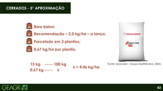 83
Boro baixo;
Recomendação – 2,0 kg/ha – a lanço;
Parcelado em 3 plantios;
15 kg ----- 100 kg
0,67 kg ----- x
x = 4,46 kg/ha
0,67 kg/ha por plantio.
Fonte: Granubor – Grupo Multitécnica, 2024.
CERRADOS - 5° APROXIMAÇÃO
 