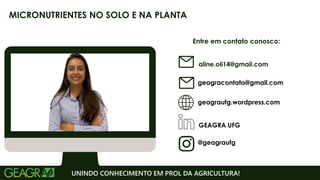 Entre em contato conosco:
geagraufg.wordpress.com
geagracontato@gmail.com
GEAGRA UFG
@geagraufg
UNINDO CONHECIMENTO EM PROL DA AGRICULTURA!
MICRONUTRIENTES NO SOLO E NA PLANTA
aline.oli14@gmail.com
 