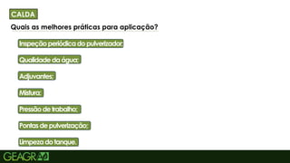 10
Quais as melhores práticas para aplicação?
• Inspeçãoperiódicadopulverizador;
• Qualidadedaágua;
• Adjuvantes;
• Mistura;
• Pressãodetrabalho;
• Pontasdepulverização;
• Limpezadotanque.
CALDA
 