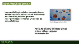 11
Incompatibilidade química é quando dois ou
mais produtos são misturados e o resultado da
mistura desses produtos gera uma
incompatibilidade formando uma calda de
baixa eficiência.
TÍRY GOTHIC TAMANHO: 40 TÓPICOS:
MINÚSCULO, FONTE CENTURY GOTHIC
TAMANHO: 34
INCOMPATIBILIDADE QUÍMICA
Para evitar a incompatibilidade química
entre as misturas é seguir as
recomendações.
Fonte: Blog spraytech, 2023.
 