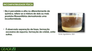 12
• Ela é percebida a olho nu diferentemente da
química, refere-se a mistura de dois ou mais
produtos fitossanitários demostrando uma
inconformidade.
• É observado separação de fases, formação
excessiva de espuma, formação de cristais, entre
outros.
TÍTULO PRINCIPAL: MAIÚSCULO, FONTE CENTURY
GOTHIC TAMANHO: 40 TÓPICOS: MINÚSCULO,
FONTE CENTURY GOTHIC TAMANHO: 34
INCOMPATIBILIDADE FÍSICA
Fonte: AgroEfetiva, 2021.
 