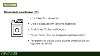 14
Concentrado emulsionável (EC).NCIPAL: MAIÚSCULO,
FONTE CENTURY GOTHIC TAMANHO: 40 TÓPICOS:
MINÚSCULO, FONTE CENTURY GOTHIC TAMANHO: 34
PRODUTOS
• I.a + solvente + Ajuvante;
• O I.a é dissolvido em solvente orgânico;
• Produto de fácil emulsificação;
• Possui menor risco de deriva pela gotas maiores;
• Temperaturas baixas pode ocorrer cristalização dos
ingredientes ativos.
 