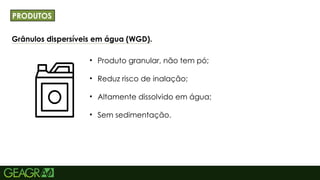 16
Grânulos dispersíveis em água (WGD).
TÍTULO PRINCIPAL: MAIÚSCULO, FONTE CENTURY
GOTHIC TAMANHO: 40 TÓPICOS: MINÚSCULO,
FONTE CENTURY GOTHIC TAMANHO: 34
• Produto granular, não tem pó;
• Reduz risco de inalação;
• Altamente dissolvido em água;
• Sem sedimentação.
PRODUTOS
 
