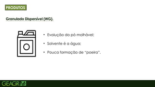 17
Granulado Dispersível (WG).
TÍTULO PRINCIPAL: MAIÚSCULO, FONTE CENTURY
GOTHIC TAMANHO: 40 TÓPICOS: MINÚSCULO,
FONTE CENTURY GOTHIC TAMANHO: 34
• Evolução do pó molhável;
• Solvente é a água;
• Pouca formação de “poeira”.
PRODUTOS
 