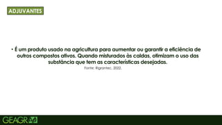19
• É um produto usado na agricultura para aumentar ou garantir a eficiência de
outros compostos ativos. Quando misturados às caldas, otimizam o uso das
substância que tem as características desejadas.
TÍTULO PRINCIPAL: MAIÚSCULO, FONTE CENTURY GOTHIC TAMANHO: 40 TÓPICOS:
MINÚSCULO, FONTE CENTURY GOTHIC TAMANHO: 34
ADJUVANTES
Fonte: Rigrantec, 2022.
 