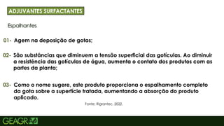 21
Espalhantes
ADJUVANTES SURFACTANTES
01-
Fonte: Rigrantec, 2022.
Agem na deposição de gotas;
02- São substâncias que diminuem a tensão superficial das gotículas. Ao diminuir
a resistência das gotículas de água, aumenta o contato dos produtos com as
partes da planta;
03- Como o nome sugere, este produto proporciona o espalhamento completo
da gota sobre a superfície tratada, aumentando a absorção do produto
aplicado.
 