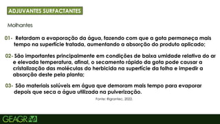 22
Molhantes
ADJUVANTES SURFACTANTES
01-
Fonte: Rigrantec, 2022.
Retardam a evaporação da água, fazendo com que a gota permaneça mais
tempo na superfície tratada, aumentando a absorção do produto aplicado;
02- São importantes principalmente em condições de baixa umidade relativa do ar
e elevada temperatura, afinal, o secamento rápido da gota pode causar a
cristalização das moléculas do herbicida na superfície da folha e impedir a
absorção deste pela planta;
03- São materiais solúveis em água que demoram mais tempo para evaporar
depois que seca a água utilizada na pulverização.
 