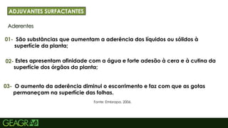 23
Aderentes
ADJUVANTES SURFACTANTES
01-
Fonte: Embrapa, 2006.
São substâncias que aumentam a aderência dos líquidos ou sólidos à
superfície da planta;
02- Estes apresentam afinidade com a água e forte adesão à cera e à cutina da
superfície dos órgãos da planta;
03- O aumento da aderência diminui o escorrimento e faz com que as gotas
permaneçam na superfície das folhas.
 