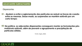 24
Dispersantes
ADJUVANTES SURFACTANTES
01-
Fonte: Agriq, 2024.
Ajudam a evitar a aglomeração das partículas ao reduzir as forças de coesão
entre as mesmas. Desse modo, as suspensões se mantém estáveis por um
certo tempo;
02-Na prática, os adjuvantes dispersantes conseguem manter as formulações pós-
molháveis estáveis, além de prevenir o agrupamento e precipitação de
partículas sólidas.
 