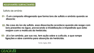 29
Sulfato de amônio
ADJUVANTES SURFACTANTES
01-
Fonte: Agriq, 2024.
É um composto nitrogenado que forma íons de sulfato e amônio quando se
dissocia;
02- No caso do íon de sulfato, essa dissociação acontece quando ele reage com
íons presentes na água, provocando a imobilização e impedindo que estes
reajam com a molécula do herbicida;
03- Já o íon amônio, por sua vez, tem ação sobre a cutícula, o que rompe
ligações e abre caminho para absorção do herbicida.
 