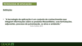 3
Definição:
• “A tecnologia de aplicação é um conjunto de conhecimentos que
integram informações sobre os produtos fitossanitários, suas formulações,
adjuvantes, processo de pulverização, os alvos e ambiente.”
ff
: 40 TÓPICOS: MINÚSCULO, FONTE CENTURY GOTHIC TAMANHO: 34
TECNOLOGIA DE APLICAÇÃO
Fonte: Corteva, 2019.
 