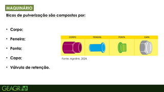 31
Bicos de pulverização são compostos por:
• Corpo;
• Peneira;
• Ponta;
• Capa;
• Válvula de retenção.
TÍTULO PRINCIPAL: MAIÚSCULO, FONTE CENTURY
GOTHIC TAMANHO: 40 TÓPICOS: MINÚSCULO,
MAQUINÁRIO
Fonte: Agrolink, 2024.
 