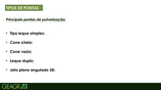 32
Principais pontas de pulverização:
• Tipo leque simples;
• Cone cheio;
• Cone vazio;
• Leque duplo;
• Jato plano angulado 3D.
TÍTULO PRINCIPAL: MAIÚSCULO, FONTE CENTURY
GOTHIC TAMANHO: 40 TÓPICOS: MINÚ
TIPOS DE PONTAS
 