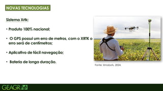 36
Sistema Xrtk:
• Produto 100% nacional;
• O GPS possui um erro de metros, com o XRTK o
erro será de centímetros;
• Aplicativo de fácil navegação;
• Bateria de longa duração.
TÍTULO PRINCIPAL: MAIÚSCULO, FONTE CENTURY
NOVAS TECNOLOGIAS
Fonte: Xmobots, 2024.
 