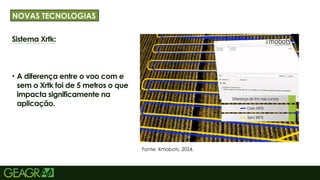 37
Sistema Xrtk:
• A diferença entre o voo com e
sem o Xrtk foi de 5 metros o que
impacta significamente na
aplicação.
TÍTULO PRINCIPAL: MAIÚSCULO,
FONTE CENTURY
NOVAS TECNOLOGIAS
Fonte: Xmobots, 2024.
 