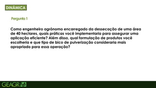 38
Como engenheiro agrônomo encarregado da dessecação de uma área
de 40 hectares, quais práticas você implementaria para assegurar uma
aplicação eficiente? Além disso, qual formulação de produtos você
escolheria e que tipo de bico de pulverização consideraria mais
apropriado para essa operação?
DINÂMICA
Pergunta1
 
