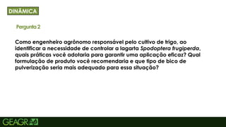 39
Como engenheiro agrônomo responsável pelo cultivo de trigo, ao
identificar a necessidade de controlar a lagarta Spodoptera frugiperda,
quais práticas você adotaria para garantir uma aplicação eficaz? Qual
formulação de produto você recomendaria e que tipo de bico de
pulverização seria mais adequado para essa situação?
DINÂMICA
Pergunta2
 