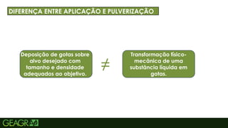 5
TÍTULO PRINCIPAL: MAIÚSCULO, FONTE CENTURY GOTHIC TAMANHO: 40
TÓPICOS: MINÚSCULO, FONTE CENTURY GOTHIC TAMANHO: 34
DIFERENÇA ENTRE APLICAÇÃO E PULVERIZAÇÃO
Deposição de gotas sobre
alvo desejado com
tamanho e densidade
adequados ao objetivo.
Transformação físico-
mecânica de uma
substância líquida em
gotas.
≠
 