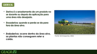 8
• Deriva é o arrastamento de um produto no
ar durante ou depois da aplicação para
uma área não desejada.
• Enxoderiva: quando a perda se da para
fora da área alvo.
• Endoderiva: ocorre dentro da área alvo,
as plantas não conseguem reter a
calda.
TÍTULO PRINCIPAL: MAIÚSCULO, FONTE
CENTURY GOTHIC TAMANHO: 40
TÓPICOS: MINÚSCULO, FONTE CENTURY
DERIVA
Fonte: SLCmaquinas, 2024.
 