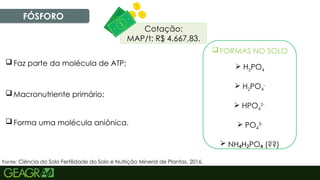 22
FÓSFORO
 Macronutriente primário;
 Faz parte da molécula de ATP;
 FORMAS NO SOLO
 H3PO4
 H2PO4
-
 HPO4
2-
 PO4
3-
 NH H PO (??)
₄ ₂ ₄
Fonte: Ciência do Solo Fertilidade do Solo e Nutrição Mineral de Plantas, 2016.
 Forma uma molécula aniônica.
Cotação:
MAP/t: R$ 4.667,83.
 