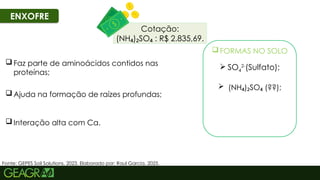 45
ENXOFRE
Fonte: GEPES Soil Solutions, 2023. Elaborado por: Raul Garcia, 2025.
 Ajuda na formação de raízes profundas;
 Faz parte de aminoácidos contidos nas
proteínas;
 Interação alta com Ca.
 FORMAS NO SOLO
 SO4
2-
(Sulfato);
 (NH ) SO (??);
₄ ₂ ₄
Cotação:
(NH ) SO : R$ 2.835,69.
₄ ₂ ₄
 