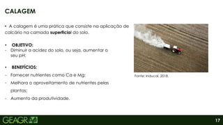 17
• A calagem é uma prática que consiste na aplicação de
calcário na camada superficial do solo.
CALAGEM
• BENEFÍCIOS:
- Fornecer nutrientes como Ca e Mg;
- Melhora o aproveitamento de nutrientes pelas
plantas;
- Aumento da produtividade.
• OBJETIVO:
- Diminuir a acidez do solo, ou seja, aumentar o
seu pH;
Fonte: Inducal, 2018.
 