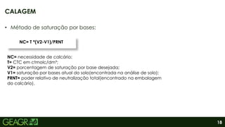 18
• Método de saturação por bases:
CALAGEM
NC=T* (V2-V1)/PRNT
NC= T *(V2-V1)/PRNT
NC= necessidade de calcário;
T= CTC em ctmolc/dm³;
V2= porcentagem de saturação por base desejada;
V1= saturação por bases atual do solo(encontrada na análise de solo);
PRNT= poder relativo de neutralização total(encontrado na embalagem
do calcário).
 
