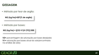 21
GESSAGEM
• Método por teor de argila:
• Método por bases:
NC=T* (V2-V1)/PRNT
NG (kg/ha)=50*(% de argila)
NC=T* (V2-V1)/PRNT
NG (kg/ha) = [(V2-V1)X CTC]/500
V2= porcentagem de saturação por base desejada;
V1= saturação por bases atual do solo(encontrada
na análise de solo);
 