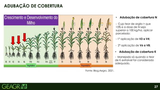 27
ADUBAÇÃO DE COBERTURA
• Adubação de cobertura N
- Cujo teor de argila > que
15% e a dose de N seja
superior a 100 kg/ha, aplicar
parcelado:
- 1° aplicação de V2 a V4;
- 2° aplicação de V6 a V8;
• Adubação de cobertura K
- Manejado só quando o teor
de K extraível for considerado
adequado.
Fonte: Blog.Aegro, 2021.
 