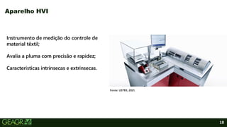 18
Aparelho HVI
Instrumento de medição do controle de
material têxtil;
Avalia a pluma com precisão e rapidez;
Características intrínsecas e extrínsecas.
Fonte: USTER, 2021.
 