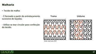 27
• Tecido de malha:
- É formado a partir do entrelaçamento
sucessivo de laçadas;
- Utiliza-se tear circular para confecção
do tecido.
Malharia
Fonte: José Lucas, 2017.
Trama Urdume
 