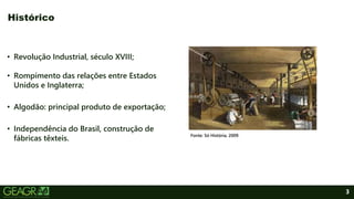 3
• Revolução Industrial, século XVIII;
• Rompimento das relações entre Estados
Unidos e Inglaterra;
• Algodão: principal produto de exportação;
• Independência do Brasil, construção de
fábricas têxteis.
Histórico
Fonte: Só História, 2009.
 