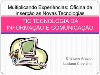 Cristiane Araujo Lusiane Carvalho TIC TECNOLOGIA DA INFORMAÇÃO E COMUNICAÇÃO Multiplicando Experiências: Oficina de Inserção as Novas Tecnologias 