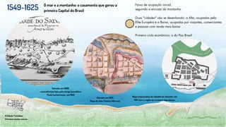 1549-1625 O mar e a montanha: o casamento que gerou a
primeira Capital do Brasil
Salvador em 1600.
reconstituição feita pelo monge beneditino
Paulo Lachenmayer, em 1945
A Cidade Fortaleza
Primeiro núcleo urbano
Faixa de ocupação inicial,
seguindo a encosta da montanha.
Duas "cidades" vão se desenhando: a Alta, ocupadas pela
Elite Européia e a Baixa, ocupadas por viajantes, comerciantes
e pessoas com renda mais baixa
Primeiro ciclo econômico: o do Pau Brasil
Mapa esquemático da cidadela de Salvador, em
1551. Com a região do comércio logo abaixo..
Salvador em 1625
Mapa de João Teixeira Albrrnaz
 