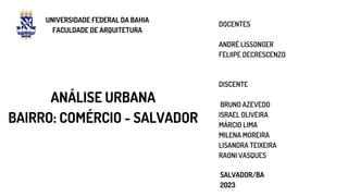 ANÁLISE URBANA
BAIRRO: COMÉRCIO - SALVADOR
UNIVERSIDADE FEDERAL DA BAHIA
FACULDADE DE ARQUITETURA
SALVADOR/BA
2023
DISCENTE
BRUNO AZEVEDO
ISRAEL OLIVEIRA
MÁRCIO LIMA
MILENA MOREIRA
LISANDRA TEIXEIRA
RAONI VASQUES
DOCENTES
ANDRÉ LISSONGER
FELIIPE DECRESCENZO
 