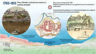 1763-1813
A Cidade Fortaleza
Primeiro núcleo urbano
Tchau, Salvador: o ciclo do ouro mineiro e a
mudança da Capital
Vista do Comércio a partir do mar.
Prospecto de Caldas 1779
Novos aterros ao longo do Sec. XVIII
Modelo de urbanismo colonial com ruas seguindo o terreno e construções no
limite do lote.
A economia local fica abalada com a transferência da Capital, mas a região do
comércio continua com o processo de ampliação.
Vista do Comércio a partir do mar.
Prospecto de Caldas 1779
Mapa de Salvador - 1760
Isaak Tiron
 