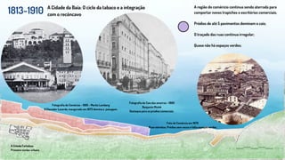 1813-1910
A Cidade Fortaleza
Primeiro núcleo urbano
A Cidade da Baía: O ciclo da tabaco e a integração
com o recôncavo
A região do coméricio continua sendo aterrada para
comportar novos trapiches e escritórios comerciais;
Prédios de até 5 pavimentos dominam o cais;
O traçado das ruas continua irregular;
Quase não há espaços verdes;
Fotografia do Comércio - 1885 - Moritz Lamberg
O Elevador Lacerda, inaugurado em 1873 domina a paisagem.
Fotografia do Cais das amarras - 1860
Benjamin Mulok
Destaque para os predios comerciais
Foto do Comércio em 1870
Ruas estreitas, Prédios sem recuo e falta espaços verdes
 