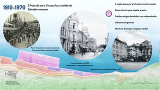1910-1970
O fruto de ouro: O cacau faz a cidade do
Salvador renascer
A Cidade Fortaleza
Primeiro núcleo urbano
A região passa por profundas transformações.
Novos aterros para ampliar o porto
Predios antigos demolidos, ruas redesenhadas
Urbanismo higienista
Abertura de praças e espaços verdes
Praça da Inglaterra em 1913.
Novos aterros e urbanização higienista
Navio "Canavieiras" atracado no novo Cais.
O cacau reacende a economia da região
Rua das Princesas, atual Miguel Calmon - 1911
 